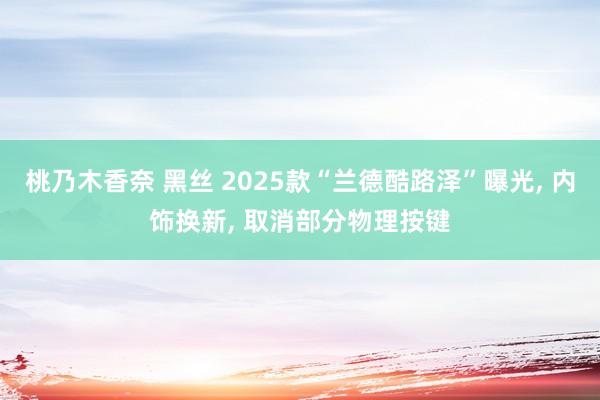 桃乃木香奈 黑丝 2025款“兰德酷路泽”曝光， 内饰换新， 取消部分物理按键