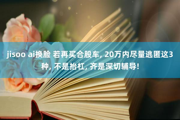 jisoo ai换脸 若再买合股车， 20万内尽量逃匿这3种， 不是抬杠， 齐是深切辅导!