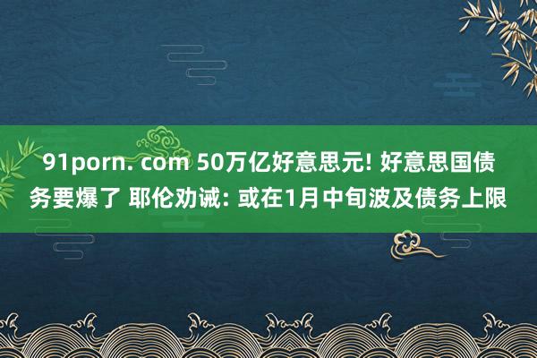 91porn. com 50万亿好意思元! 好意思国债务要爆了 耶伦劝诫: 或在1月中旬波及债务上限