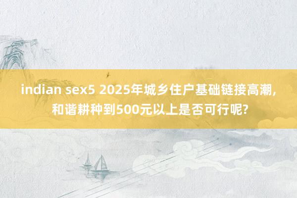 indian sex5 2025年城乡住户基础链接高潮， 和谐耕种到500元以上是否可行呢?