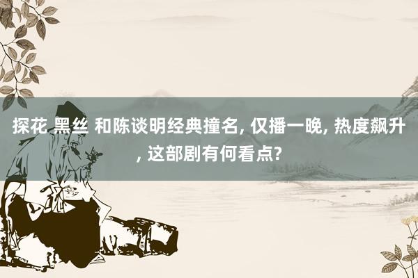 探花 黑丝 和陈谈明经典撞名， 仅播一晚， 热度飙升， 这部剧有何看点?