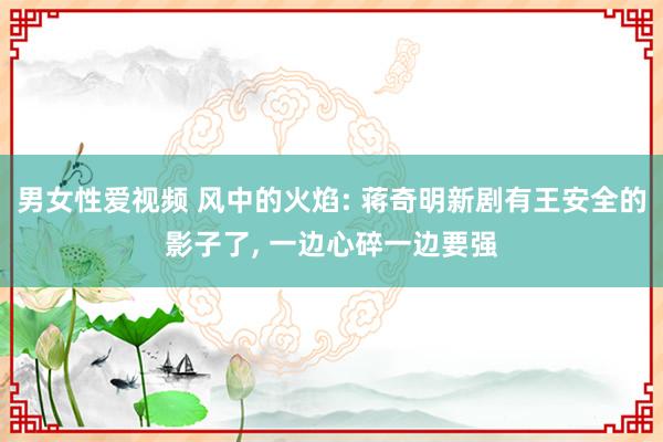 男女性爱视频 风中的火焰: 蒋奇明新剧有王安全的影子了， 一边心碎一边要强