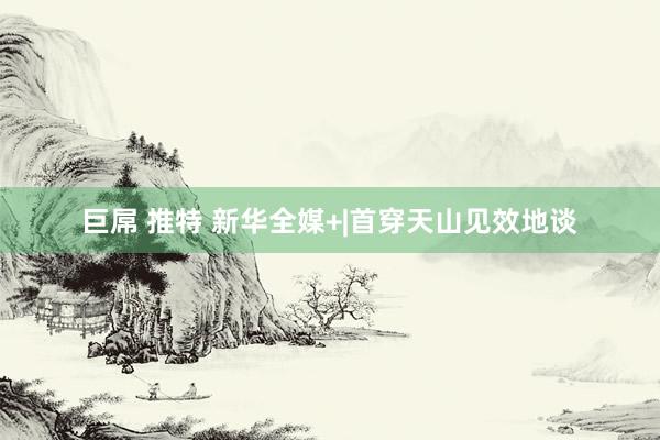 巨屌 推特 新华全媒+|首穿天山见效地谈