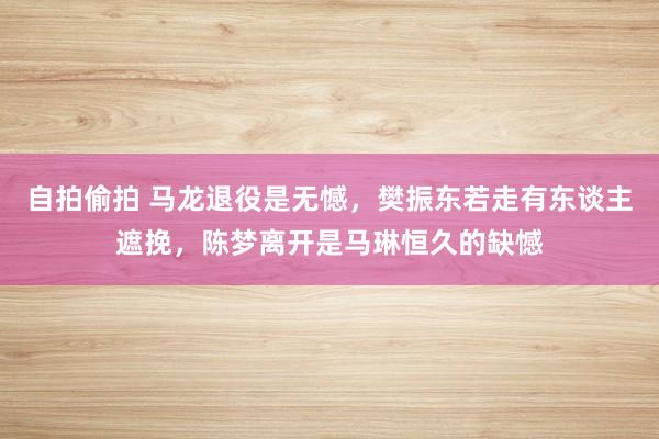 自拍偷拍 马龙退役是无憾，樊振东若走有东谈主遮挽，陈梦离开是马琳恒久的缺憾