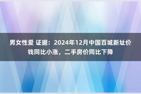 男女性爱 证据：2024年12月中国百城新址价钱同比小涨，二手房价同比下降