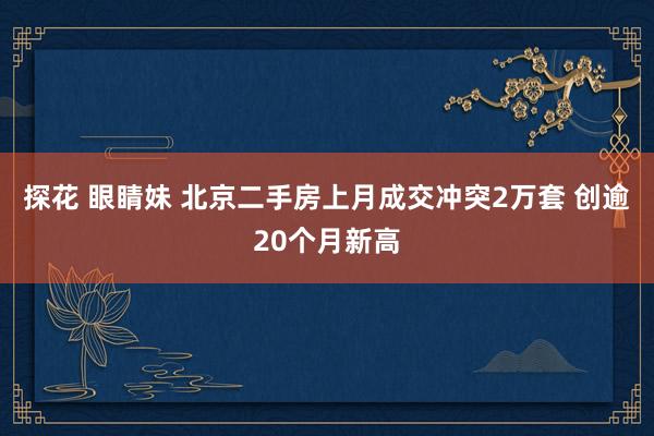 探花 眼睛妹 北京二手房上月成交冲突2万套 创逾20个月新高