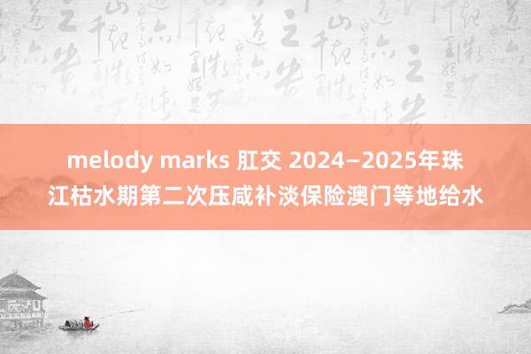 melody marks 肛交 2024—2025年珠江枯水期第二次压咸补淡保险澳门等地给水