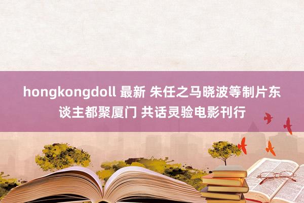 hongkongdoll 最新 朱任之马晓波等制片东谈主都聚厦门 共话灵验电影刊行