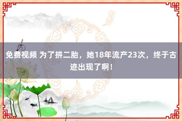 免费视频 为了拼二胎，她18年流产23次，终于古迹出现了啊！