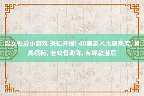 男女性爱小游戏 央视开播! 40集霸术大剧来袭， 肖战领衔， 老戏骨助阵， 有爆款潜质