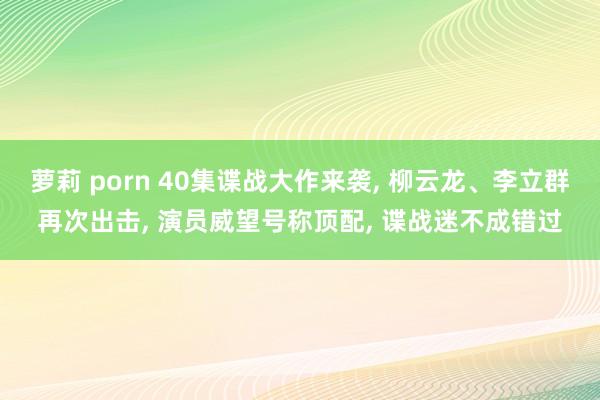 萝莉 porn 40集谍战大作来袭， 柳云龙、李立群再次出击， 演员威望号称顶配， 谍战迷不成错过