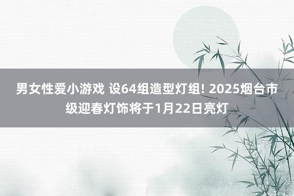 男女性爱小游戏 设64组造型灯组! 2025烟台市级迎春灯饰将于1月22日亮灯