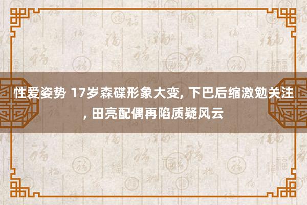 性爱姿势 17岁森碟形象大变， 下巴后缩激勉关注， 田亮配偶再陷质疑风云