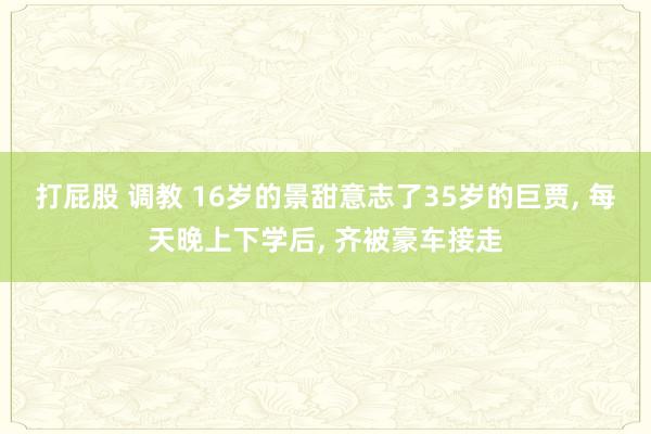 打屁股 调教 16岁的景甜意志了35岁的巨贾， 每天晚上下学后， 齐被豪车接走