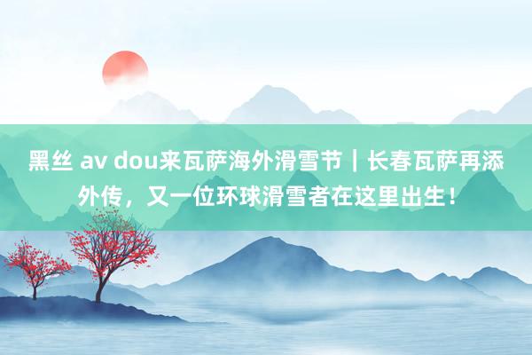 黑丝 av dou来瓦萨海外滑雪节｜长春瓦萨再添外传，又一位环球滑雪者在这里出生！