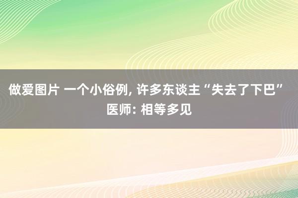 做爱图片 一个小俗例， 许多东谈主“失去了下巴” 医师: 相等多见