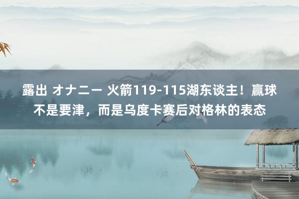 露出 オナニー 火箭119-115湖东谈主！赢球不是要津，而是乌度卡赛后对格林的表态