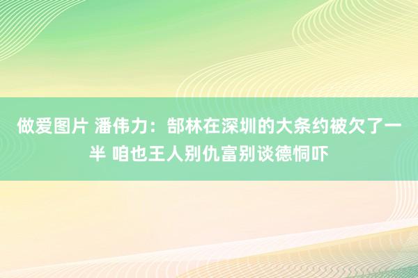 做爱图片 潘伟力：郜林在深圳的大条约被欠了一半 咱也王人别仇富别谈德恫吓