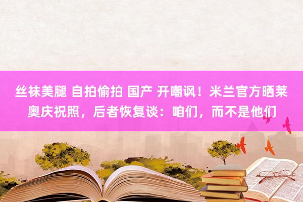 丝袜美腿 自拍偷拍 国产 开嘲讽！米兰官方晒莱奥庆祝照，后者恢复谈：咱们，而不是他们