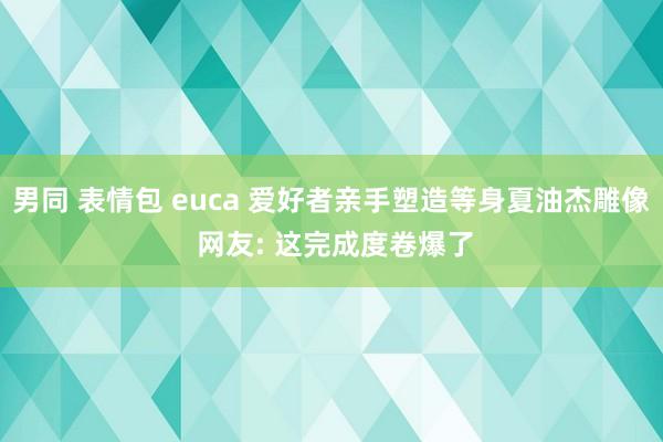 男同 表情包 euca 爱好者亲手塑造等身夏油杰雕像 网友: 这完成度卷爆了