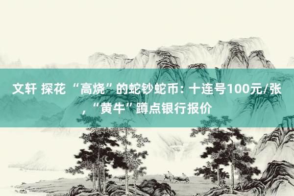 文轩 探花 “高烧”的蛇钞蛇币: 十连号100元/张， “黄牛”蹲点银行报价