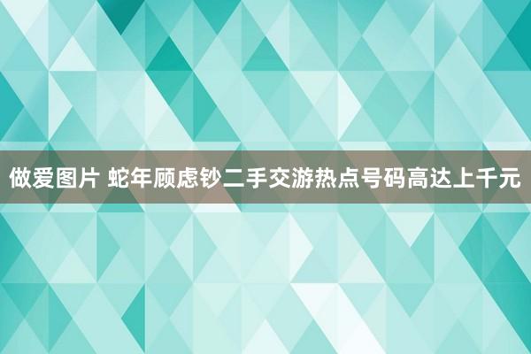 做爱图片 蛇年顾虑钞二手交游热点号码高达上千元