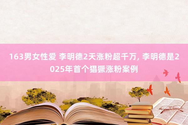 163男女性爱 李明德2天涨粉超千万， 李明德是2025年首个猖獗涨粉案例