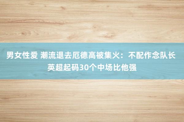 男女性爱 潮流退去厄德高被集火：不配作念队长 英超起码30个中场比他强