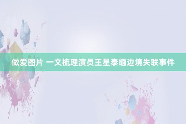 做爱图片 一文梳理演员王星泰缅边境失联事件