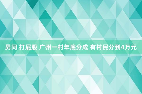 男同 打屁股 广州一村年底分成 有村民分到4万元