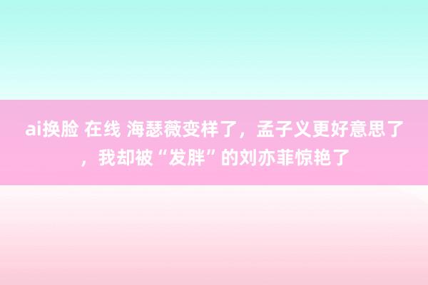 ai换脸 在线 海瑟薇变样了，孟子义更好意思了，我却被“发胖”的刘亦菲惊艳了