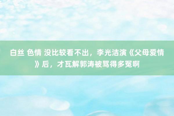 白丝 色情 没比较看不出，李光洁演《父母爱情》后，才瓦解郭涛被骂得多冤啊