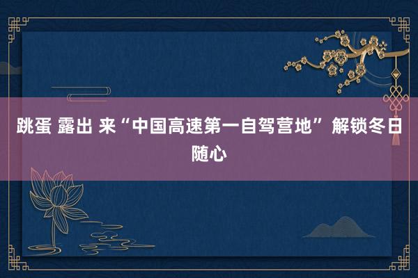 跳蛋 露出 来“中国高速第一自驾营地” 解锁冬日随心