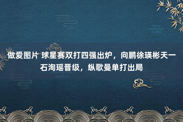 做爱图片 球星赛双打四强出炉，向鹏徐瑛彬天一石洵瑶晋级，纵歌曼单打出局