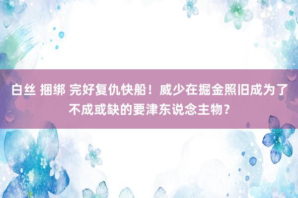 白丝 捆绑 完好复仇快船！威少在掘金照旧成为了不成或缺的要津东说念主物？