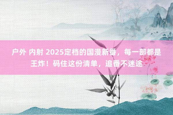 户外 内射 2025定档的国漫新番，每一部都是王炸！码住这份清单，追番不迷途