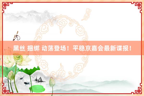 黑丝 捆绑 动荡登场！平稳京嘉会最新谍报！