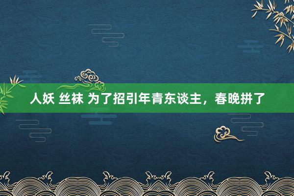 人妖 丝袜 为了招引年青东谈主，春晚拼了