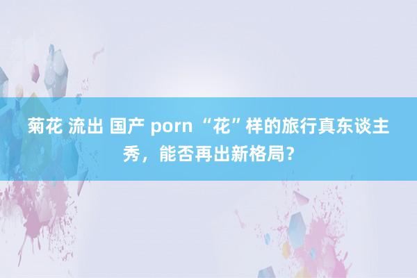 菊花 流出 国产 porn “花”样的旅行真东谈主秀，能否再出新格局？