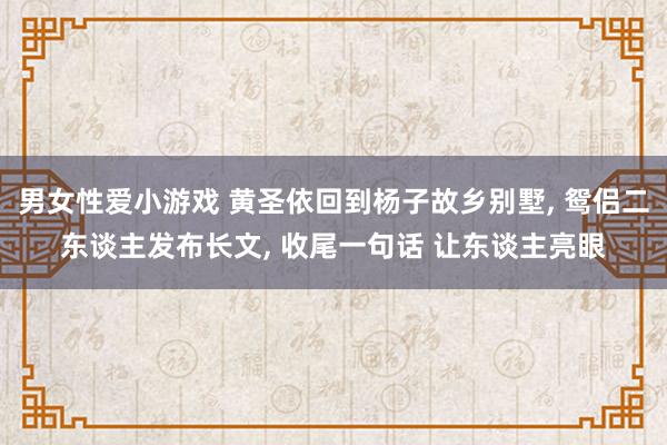 男女性爱小游戏 黄圣依回到杨子故乡别墅， 鸳侣二东谈主发布长文， 收尾一句话 让东谈主亮眼