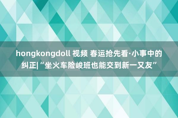 hongkongdoll 视频 春运抢先看·小事中的纠正|“坐火车险峻班也能交到新一又友”