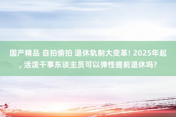 国产精品 自拍偷拍 退休轨制大变革! 2025年起， 活泼干事东谈主员可以弹性提前退休吗?