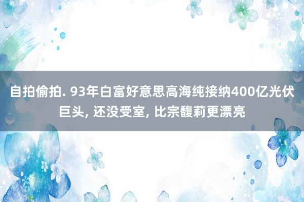 自拍偷拍. 93年白富好意思高海纯接纳400亿光伏巨头， 还没受室， 比宗馥莉更漂亮