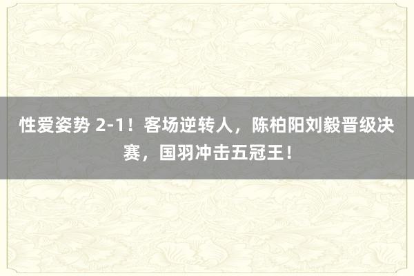 性爱姿势 2-1！客场逆转人，陈柏阳刘毅晋级决赛，国羽冲击五冠王！