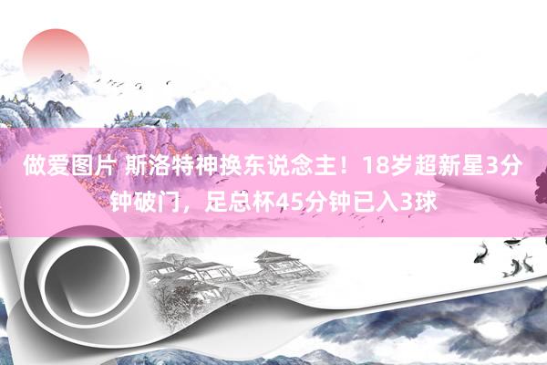 做爱图片 斯洛特神换东说念主！18岁超新星3分钟破门，足总杯45分钟已入3球