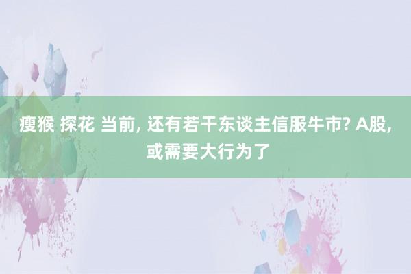 瘦猴 探花 当前， 还有若干东谈主信服牛市? A股， 或需要大行为了