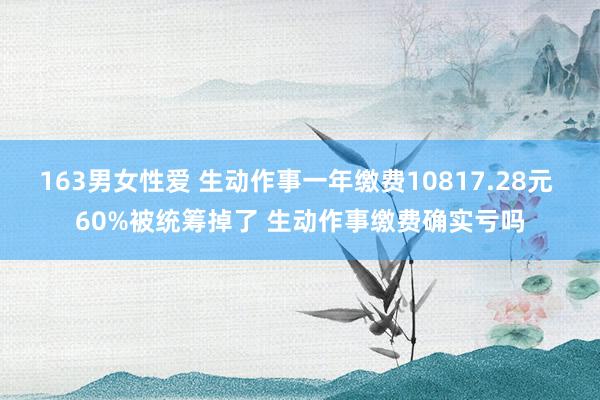 163男女性爱 生动作事一年缴费10817.28元 60%被统筹掉了 生动作事缴费确实亏吗