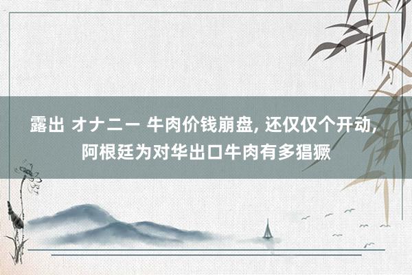 露出 オナニー 牛肉价钱崩盘， 还仅仅个开动， 阿根廷为对华出口牛肉有多猖獗