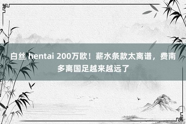 白丝 hentai 200万欧！薪水条款太离谱，费南多离国足越来越远了