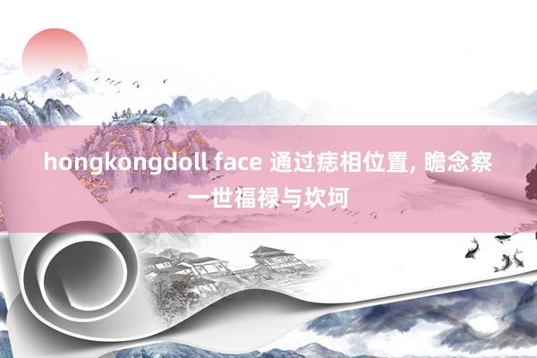 hongkongdoll face 通过痣相位置， 瞻念察一世福禄与坎坷